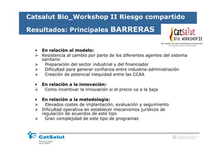 Catsalut Bio_Workshop II Riesgo compartido

Resultados: Principales BARRERAS
                                                                                                 II

  •   En relación al modelo:
      Resistencia al cambio por parte de los diferentes agentes del sistema
      sanitario
       Preparación del sector industrial y del financiador
       Dificultad para generar confianza entre industria-administración
       Creación de potencial inequidad entre las CCAA

  •   En relación a la innovación:
       Como incentivar la innovación si el precio va a la baja

  •   En relación a la metodología:
       Elevados costes de implantación, evaluación y seguimiento
      Dificultad operativa en establecer mecanismos jurídicos de
      regulación de acuerdos de este tipo
       Gran complejidad de este tipo de programas



                                                                      Generalitat de Catalunya
                                                                      Departament de Salut
 