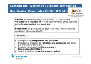 Catsalut Bio_Workshop II Riesgo compartido

Resultados: Principales PROPUESTAS
                                                                                        II

   Valorar acuerdos de riesgo compartido con la industria
   vinculados a resultados y considerar también otras opciones
   como la adecuación y el volumen

   Focalizarse en patologías de baja incidencia, alta necesidad
   sanitaria y alto coste (TAC).

   Y además….


   • Incorporar la perspectiva del paciente
   • Impulsar la creación de registros de pacientes por parte
     del financiador (CatSalut)
   • Realizar estudios de epidemiología y
     farmacoepidemiología
   • Seguir y evaluar los resultados en salud

                                                             Generalitat de Catalunya
                                                             Departament de Salut
 