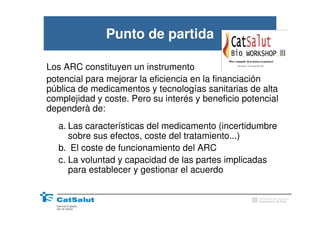 Punto de partida

Los ARC constituyen un instrumento
potencial para mejorar la eficiencia en la financiación
pública de medicamentos y tecnologías sanitarias de alta
complejidad y coste. Pero su interés y beneficio potencial
dependerà de:
  a. Las características del medicamento (incertidumbre
     sobre sus efectos, coste del tratamiento...)
  b. El coste de funcionamiento del ARC
  c. La voluntad y capacidad de las partes implicadas
     para establecer y gestionar el acuerdo

                                                     Generalitat de Catalunya
                                                     Departament de Salut
 