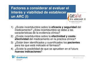 Factores a considerar al evaluar el
interés y viabilidad de establecer
un ARC (I)

1) ¿Existe incertidumbre sobre la eficacia y seguridad del
   medicamento? ¿Esta incertidumbre se debe a las
   características de la evidencia clínica?
2) ¿Existe incertidumbre sobre la efectividad y coste-
   efectividad del medicamento en la práctica clínica?
3) ¿Están bien identificados y cuantificados los pacientes
   para los que está indicado el fármaco?
4) ¿Existe la posibilidad de que se aprueben en el futuro
   nuevas indicaciones?
                                                     Generalitat de Catalunya
                                                     Departament de Salut
 