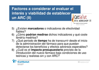 Factores a considerar al evaluar el
interés y viabilidad de establecer
un ARC (II)

5) ¿Existen marcadores o indicadores de efectividad
   fiables?
6) ¿Cómo podrían medirse dichos indicadores y qué coste
   tendría medirlos?
7) ¿Qué periodo de tiempo ha de transcurrir desde el inicio
   de la administración del fármaco para que puedan
   detectarse los beneficios y efectos adversos esperables?
8) ¿Cuál es el impacto presupuestario previsto de la
   introducción del nuevo fármaco bajo condiciones de uso
   teóricas y realistas sin y con ARC?
                                                     Generalitat de Catalunya
                                                     Departament de Salut
 