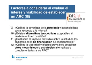 Factores a considerar al evaluar el
interés y viabilidad de establecer
un ARC (III)


9) ¿Cuál es la severidad de la patología y la sensibilidad
   social respecto a la misma?
10)¿Existen alternativas terapéuticas aceptables al
   medicamento en cuestión?
11)¿Cuál sería el impacto previsible sobre la salud de los
   pacientes de la no financiación del medicamento?
12)¿Cuál es la viabilidad y efectos previsibles de aplicar
   otros mecanismos o estrategias alternativas o
   complementarias a los ARC?

                                                      Generalitat de Catalunya
                                                      Departament de Salut
 