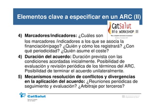 Elementos clave a especificar en un ARC (II)


4) Marcadores/indicadores: ¿Cuáles son
   los marcadores /indicadores a los que se asocia la
   financiación/pago? ¿Quién y cómo los registrará? ¿Con
   qué periodicidad? ¿Quién asume el coste?
4) Duración del acuerdo: Duración prevista con las
   condiciones acordadas inicialmente. Posibilidad de
   evaluación y revisión periódica de los términos del ARC.
   Posibilidad de terminar el acuerdo unilateralmente.
5) Mecanismos resolución de conflictos y divergencias
   en la aplicación del acuerdo: ¿Reuniones periódicas de
   seguimiento y evaluación? ¿Arbitraje por terceros?
                                                    Generalitat de Catalunya
                                                    Departament de Salut
 