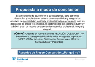 Conclusions
     Propuesta a modo de conclusión
     Propuesta a modo de conclusión
      Estamos todos de acuerdo en lo que queremos, pero debemos
     desarrollar y implantar un sistema que compatibilice y asegure los
objetivos de accesibilidad, calidad y sostenibilidad presupuestaria con las
decisiones de precio y reembolso, la sostenibilidad del sector productivo y
la I+D+i, y con un modelo de atención farmacéutica profesional, integral y
                                   integrado
   ¿Cómo? Creando un nuevo marco de RELACIÓN COLABORATIVA
     basado en la corresponsabilidad de todos los agentes implicados
      (MSPS, CCAA, Industria, Distribución, Proveedores, Médicos,
                       Farmacéuticos y Pacientes)



        Acuerdos de Riesgo Compartido: ¿Por qué no?

                                                                   Generalitat de Catalunya
                                                                   Departament de Salut
 