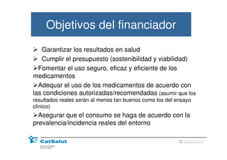 Objetivos del financiador
   Garantizar los resultados en salud
   Cumplir el presupuesto (sostenibilidad y viabilidad)
  Fomentar el uso seguro, eficaz y eficiente de los
medicamentos
  Adequar el uso de los medicamentos de acuerdo con
las condiciones autorizadas/recomendadas (asumir que los
resultados reales serán al menos tan buenos como los del ensayo
clínico)
  Asegurar que el consumo se haga de acuerdo con la
prevalencia/incidencia reales del entorno

                                                            Generalitat de Catalunya
                                                            Departament de Salut
 
