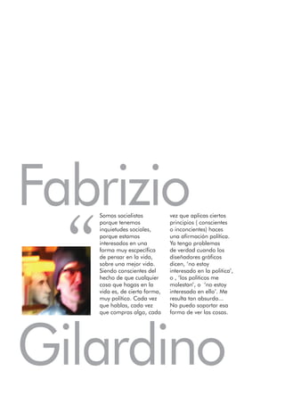 Fabrizio
  “
      Somos socialistas           vez que aplicas ciertos
      porque tenemos              principios ( conscientes
      inquietudes sociales,       o inconcientes) haces
      porque estamos              una afirmación política.
      interesados en una          Yo tengo problemas
      forma muy escpecífica       de verdad cuando los
      de pensar en la vida,       diseñadores gráficos
      sobre una mejor vida.       dicen, ‘no estoy
      Siendo conscientes del      interesado en la politica’,
      hecho de que cualquier      o , ‘los politicos me
      cosa que hagas en la        molestan’, o ‘no estoy
      vida es, de cierta forma,   interesado en ello’. Me
      muy político. Cada vez      resulta tan absurdo...
      que hablas, cada vez        No puedo soportar esa
      que compras algo, cada      forma de ver las cosas.




Gilardino
 