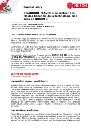 Success story
GILARDONI FLAVIO « Le secteur des
Moules bénéficie de la technologie cinq
axes de HURON »
Date de l’interview: Décembre 2014
Distributeur HURON en Italie: Atlem & Valtec SRL
Texte traduit de sa version italienne
Client : GILARDONI FLAVIO / Secteur des Moules
Le nouveau siège de l'entreprise Gilardoni Flavio se trouve à Abbadia Lariana,
dans la province de Lecco, au sein d'une usine de production de 4 000 m2
comprenant 600 m2
de bureaux.
L'entreprise est forte de 50 ans d'activité avant tout dans le secteur automobile,
mais répond également à différentes commandes pour le secteur de la
mécanique de précision.
L'introduction d'un centre de fraisage vertical HURON KX 200 de la marque
HURON GRAFFENSTADEN a permis d'obtenir des gains de production qui ont
dépassé les attentes de Gilardoni Flavio, une entreprise spécialisée dans la
réalisation de moules et de porte-moules par injection sous pression.
La solidité et la stabilité de cette machine française, ainsi que sa grande rapidité
d'exécution, garantissent un usinage d'excellence, que ce soit pour la finition ou
le dégrossissage.
CENTRE DE PRODUCTION
D‘Ernesto Imperio
Un excellent rapport qualité/prix
Installée dans son nouveau siège d'Abbadia Lariana, dans la province de Lecco,
au sein d’une usine de production de 4 000 m2
dont 600 m2
de bureaux,
l'entreprise Gilardoni Flavio, du nom de son fondateur, est engagée depuis plus
de 50 ans dans la conception et la fabrication de moules et de matrices par
injection sous pression et de moulages en coquille. Au fil des ans, l'activité de
l'entreprise s'est peu à peu concentrée sur la production de moules et de porte-
moules par injection sous pression d'aluminium, de magnésium et de zamak,
utilisés à 90-95 % dans le secteur automobile, bien que l'entreprise compte
beaucoup de commandes intéressantes pour le secteur des produits
électroniques grand public ou pour d'autres secteurs de la mécanique de
précision.
Une stratégie ambitieuse
Flavio Gilardoni, après une parenthèse pendant laquelle ses frères l'ont rejoint à
la tête de la société, est de nouveau le propriétaire unique de l'entreprise. Cela
fait de M. Gilardoni l'artisan principal du succès de la société qui compte
aujourd'hui plus de 40 employés, un succès issu de stratégies de développement
 