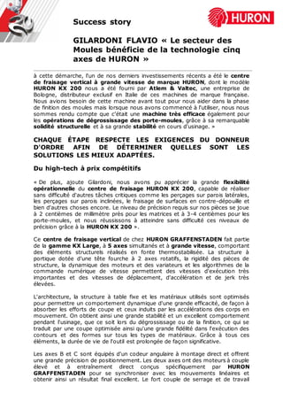 Success story
GILARDONI FLAVIO « Le secteur des
Moules bénéficie de la technologie cinq
axes de HURON »
à cette démarche, l'un de nos derniers investissements récents a été le centre
de fraisage vertical à grande vitesse de marque HURON, dont le modèle
HURON KX 200 nous a été fourni par Atlem & Valtec, une entreprise de
Bologne, distributeur exclusif en Italie de ces machines de marque française.
Nous avions besoin de cette machine avant tout pour nous aider dans la phase
de finition des moules mais lorsque nous avons commencé à l'utiliser, nous nous
sommes rendu compte que c'était une machine très efficace également pour
les opérations de dégrossissage des porte-moules, grâce à sa remarquable
solidité structurelle et à sa grande stabilité en cours d'usinage. »
CHAQUE ÉTAPE RESPECTE LES EXIGENCES DU DONNEUR
D'ORDRE AFIN DE DÉTERMINER QUELLES SONT LES
SOLUTIONS LES MIEUX ADAPTÉES.
Du high-tech à prix compétitifs
« De plus, ajoute Gilardoni, nous avons pu apprécier la grande flexibilité
opérationnelle du centre de fraisage HURON KX 200, capable de réaliser
sans difficulté d'autres tâches critiques comme les perçages sur parois latérales,
les perçages sur parois inclinées, le fraisage de surfaces en contre-dépouille et
bien d'autres choses encore. Le niveau de précision requis sur nos pièces se joue
à 2 centièmes de millimètre près pour les matrices et à 3-4 centièmes pour les
porte-moules, et nous réussissons à atteindre sans difficulté ces niveaux de
précision grâce à la HURON KX 200 ».
Ce centre de fraisage vertical de chez HURON GRAFFENSTADEN fait partie
de la gamme KX Large, à 5 axes simultanés et à grande vitesse, comportant
des éléments structurels réalisés en fonte thermostabilisée. La structure à
portique dotée d’une tête fourche à 2 axes rotatifs, la rigidité des pièces de
structure, la dynamique des moteurs et des variateurs et les algorithmes de la
commande numérique de vitesse permettent des vitesses d'exécution très
importantes et des vitesses de déplacement, d'accélération et de jerk très
élevées.
L'architecture, la structure à table fixe et les matériaux utilisés sont optimisés
pour permettre un comportement dynamique d'une grande efficacité, de façon à
absorber les efforts de coupe et ceux induits par les accélérations des corps en
mouvement. On obtient ainsi une grande stabilité et un excellent comportement
pendant l'usinage, que ce soit lors du dégrossissage ou de la finition, ce qui se
traduit par une coupe optimisée ainsi qu'une grande fidélité dans l'exécution des
contours et des formes sur tous les types de matériaux. Grâce à tous ces
éléments, la durée de vie de l'outil est prolongée de façon significative.
Les axes B et C sont équipés d'un codeur angulaire à montage direct et offrent
une grande précision de positionnement. Les deux axes ont des moteurs à couple
élevé et à entraînement direct conçus spécifiquement par HURON
GRAFFENSTADEN pour se synchroniser avec les mouvements linéaires et
obtenir ainsi un résultat final excellent. Le fort couple de serrage et de travail
 