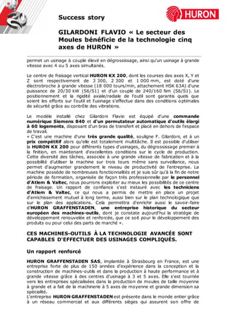 Success story
GILARDONI FLAVIO « Le secteur des
Moules bénéficie de la technologie cinq
axes de HURON »
permet un usinage à couple élevé en dégrossissage, ainsi qu'un usinage à grande
vitesse avec 4 ou 5 axes simultanés.
Le centre de fraisage vertical HURON KX 200, dont les courses des axes X, Y et
Z sont respectivement de 3 300, 2 300 et 1 000 mm, est doté d'une
électrobroche à grande vitesse (18 000 tours/min, attachement HSK 63A) d'une
puissance de 20/30 kW (S6/S1) et d'un couple de 240/160 Nm (S6/S1). Le
positionnement et la rigidité axiale/radiale de l'outil sont garantis quels que
soient les efforts sur l'outil et l'usinage s'effectue dans des conditions optimales
de sécurité grâce au contrôle des vibrations.
Le modèle installé chez Gilardoni Flavio est équipé d'une commande
numérique Siemens 840 et d'un permutateur automatique d'outils élargi
à 60 logements, disposant d'un bras de transfert et placé en dehors de l'espace
de travail.
« C'est une machine d'une très grande qualité, souligne F. Gilardoni, et à un
prix compétitif alors qu'elle est totalement multitâche. Il est possible d'utiliser
la HURON KX 200 pour différents types d'usinages, du dégrossissage premier à
la finition, en maintenant d'excellentes conditions sur le cycle de production.
Cette diversité des tâches, associée à une grande vitesse de fabrication et à la
possibilité d'utiliser la machine sur trois tours même sans surveillance, nous
permet d'augmenter grandement le niveau de productivité de l'entreprise. La
machine possède de nombreuses fonctionnalités et je suis sûr qu'à la fin de notre
période de formation, organisée de façon très professionnelle par le personnel
d'Atlem & Valtec, nous pourrons exploiter au mieux les possibilités de ce centre
de fraisage. Un rapport de confiance s'est instauré avec les techniciens
d'Atlem & Valtec, ce qui nous a permis de mettre en place un projet
d'enrichissement mutuel à long terme, aussi bien sur le plan technologique que
sur le plan des applications. Cela permettra d'enrichir aussi le savoir-faire
d’HURON GRAFFENSTADEN, une entreprise historique du secteur
européen des machines-outils, dont je constate aujourd'hui la stratégie de
développement renouvelée et renforcée, que ce soit pour le développement des
produits ou pour celui des parts de marché ».
CES MACHINES-OUTILS À LA TECHNOLOGIE AVANCÉE SONT
CAPABLES D'EFFECTUER DES USINAGES COMPLIQUÉS.
Un rapport renforcé
HURON GRAFFENSTADEN SAS, implantée à Strasbourg en France, est une
entreprise forte de plus de 150 années d'expérience dans la conception et la
construction de machines-outils et dans la production à haute performance et à
grande vitesse grâce à des centres d'usinage à 3 et 5 axes. Elle s'est tournée
vers les entreprises spécialisées dans la production de moules de taille moyenne
à grande et a fait de la machinerie à 5 axes de moyenne et grande dimension sa
spécialité.
L'entreprise HURON GRAFFENSTADEN est présente dans le monde entier grâce
à un réseau commercial et aux différents sièges qui assurent son offre de
 