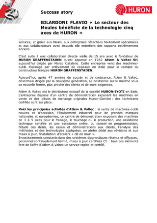 Success story
GILARDONI FLAVIO « Le secteur des
Moules bénéficie de la technologie cinq
axes de HURON »
services, et grâce aux filiales, aux entreprises détachées hautement spécialisées
et aux collaborateurs avec lesquels elle entretient des rapports extrêmement
anciens.
C'est suite à une collaboration directe vieille de 15 ans avec le fondateur de
HURON GRAFFENSTADEN qu’est apparue en 1982 Atlem & Valtec Srl,
aujourd'hui dirigée par Marco Catalano. Cette entreprise vend des machines-
outils d'usinage par enlèvement de copeaux en Italie pour le compte du
constructeur français HURON GRAFFENSTADEN.
Aujourd'hui, après 47 années de succès et de croissance, Atlem & Valtec,
désormais dirigée par la deuxième génération, se positionne sur le marché sous
sa nouvelle forme, plus proche des clients et de leurs exigences.
Atlem & Valtec est le distributeur exclusif de la société HURON-JYOTI en Italie.
L'entreprise dispose d'un centre de démonstration exposant les machines en
vente et des pièces de rechange originales Huron-Gambin : des techniciens
certifiés sont sur place.
Voici les principales activités d'Atlem & Valtec : la vente de machines-outils
neuves et d'occasion, l'équipement industriel pour de grandes marques
nationales et européennes, un centre de démonstration exposant des machines
de 3 à 5 axes pour le fraisage, le tournage ou la production, une assistance
technique certifiée et une assistance online, du conseil en programmation,
l'étude des délais, les essais et démonstrations aux clients, l'analyse des
méthodes et des technologies appliquées, un atelier dédié aux révisions et aux
mises à jour, l'installation d'ateliers « clé en main ».
Investissements constants dans des systèmes diagnostiques récents et efficaces,
personnel continuellement formé, mises à jour certifiées CE : tous ces éléments
font de l'offre d'Atlem & Valtec un service rapide et certifié.
 
