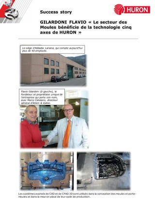 Success story
GILARDONI FLAVIO « Le secteur des
Moules bénéficie de la technologie cinq
axes de HURON »
Les systèmes avancés de CAO et de CFAO 3D sont utilisés dans la conception des moules et porte-
moules et dans la mise en place de leur cycle de production.
Flavio Gilardoni (à gauche), le
fondateur et propriétaire unique de
l'entreprise qui porte son nom,
avec Marco Catalano, directeur
général d'Atlem & Valtec.
Le siège d'Abbadia Lariana, qui compte aujourd'hui
plus de 40 employés.
 