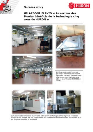 Success story
GILARDONI FLAVIO « Le secteur des
Moules bénéficie de la technologie cinq
axes de HURON »
L'un des investissements les plus récents est le centre de fraisage vertical à grande vitesse de
marque Huron, modèle KX 200, une machine aux caractéristiques remarquables, notamment en ce
qui concerne la solidité et la stabilité.
L'entreprise a adapté tous ses
processus internes aux standards
de qualité ISO 9001, certifiés par le
TÜV depuis 2002 (l'entreprise a
obtenu la certification ISO 9001 en
2008).
 