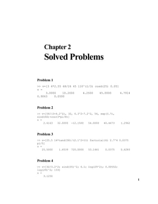 1
Chapter 2
Solved Problems
Problem 1
>> v=[3 4*2.55 68/16 45 110^(1/3) cosd(25) 0.05]
v =
3.0000 10.2000 4.2500 45.0000 4.7914
0.9063 0.0500
Problem 2
>> v=[54/(3+4.2^2), 32, 6.3^2-7.2^2, 54, exp(3.7),
sind(66)+cos(3*pi/8)]
v =
2.6163 32.0000 -12.1500 54.0000 40.4473 1.2962
Problem 3
>> v=[25.5 14*tand(58)/(2.1^2+11) factorial(6) 2.7^4 0.0375
pi/5]
v =
25.5000 1.4539 720.0000 53.1441 0.0375 0.6283
Problem 4
>> v=[32/3.2^2; sind(35)^2; 6.1; log(29^2); 0.00552;
log(29)^2; 133]
v =
3.1250
 