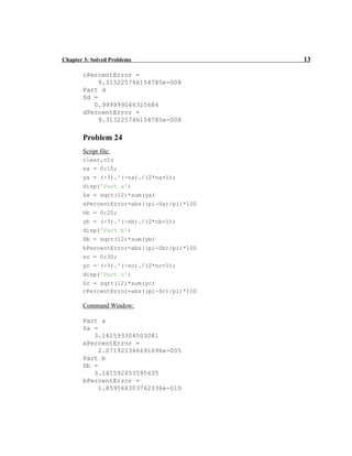 Chapter 3: Solved Problems 13
cPercentError =
9.313225746154785e-008
Part d
Sd =
0.999999046325684
dPercentError =
9.313225746154785e-008
Problem 24
Script file:
clear,clc
na = 0:10;
ya = (-3).^(-na)./(2*na+1);
disp('Part a')
Sa = sqrt(12)*sum(ya)
aPercentError=abs((pi-Sa)/pi)*100
nb = 0:20;
yb = (-3).^(-nb)./(2*nb+1);
disp('Part b')
Sb = sqrt(12)*sum(yb)
bPercentError=abs((pi-Sb)/pi)*100
nc = 0:30;
yc = (-3).^(-nc)./(2*nc+1);
disp('Part c')
Sc = sqrt(12)*sum(yc)
cPercentError=abs((pi-Sc)/pi)*100
Command Window:
Part a
Sa =
3.141593304503081
aPercentError =
2.071921346691696e-005
Part b
Sb =
3.141592653595635
bPercentError =
1.859564303762336e-010
 
