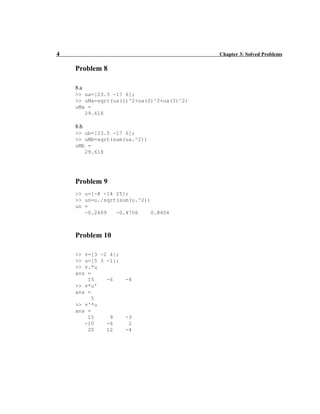 4 Chapter 3: Solved Problems
Problem 8
8.a
>> ua=[23.5 -17 6];
>> uMa=sqrt(ua(1)^2+ua(2)^2+ua(3)^2)
uMa =
29.618
8.b
>> ub=[23.5 -17 6];
>> uMb=sqrt(sum(ua.^2))
uMb =
29.618
Problem 9
>> u=[-8 -14 25];
>> un=u./sqrt(sum(u.^2))
un =
-0.2689 -0.4706 0.8404
Problem 10
>> v=[3 -2 4];
>> u=[5 3 -1];
>> v.*u
ans =
15 -6 -4
>> v*u'
ans =
5
>> v'*u
ans =
15 9 -3
-10 -6 2
20 12 -4
 
