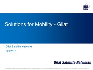 This presentation constitutes proprietary and confidential information of Gilat Satellite Networks Ltd. It may not be disclosed, used or duplicated, in whole or in part, without the prior written consent of Gilat Satellite Networks Ltd.
Solutions for Mobility - Gilat
Gilat Satellite Networks
Oct 2016
 