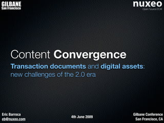 GILBANE
San Francisco




     Content Convergence
     Transaction documents and digital assets:
     new challenges of the 2.0 era




Eric Barroca                              Gilbane Conference
                       4th June 2009
eb@nuxeo.com                               San Francisco, CA
 