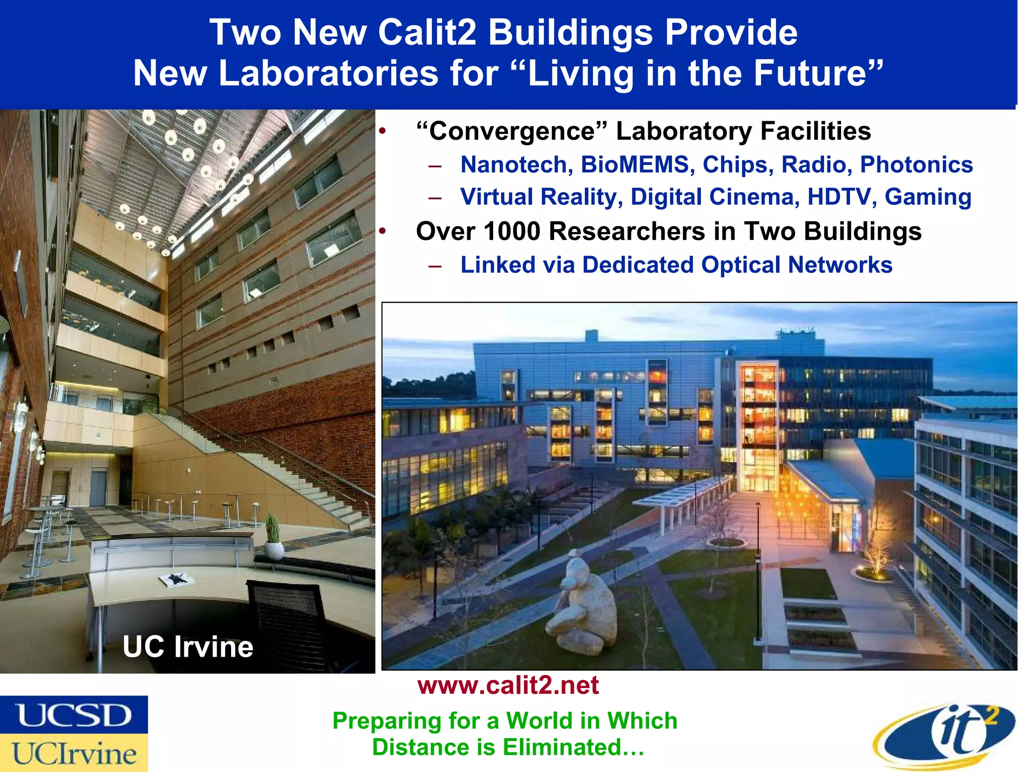 Two New Calit2 Buildings Provide  New Laboratories for “Living in the Future” “ Convergence” Laboratory Facilities Nanotech, BioMEMS, Chips, Radio, Photonics Virtual Reality, Digital Cinema, HDTV, Gaming Over 1000 Researchers in Two Buildings Linked via Dedicated Optical Networks UC Irvine www.calit2.net Preparing for a World in Which  Distance is Eliminated… 