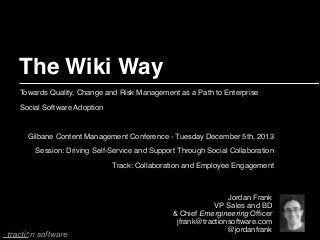 The Wiki Way
Towards Quality, Change and Risk Management as a Path to Enterprise
Social Software Adoption!

!
Gilbane Content Management Conference - Tuesday December 5th, 2013 
Session: Driving Self-Service and Support Through Social Collaboration !
Track: Collaboration and Employee Engagement

Jordan Frank!
VP Sales and BD!
& Chief Emergineering Ofﬁcer!
jfrank@tractionsoftware.com!
@jordanfrank

 