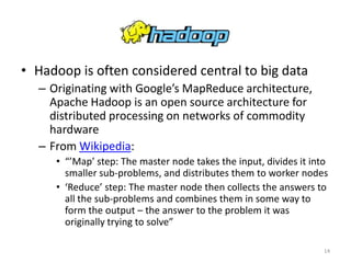 Hadoop
• Hadoop is often considered central to big data
  – Originating with Google’s MapReduce architecture,
    Apache Hadoop is an open source architecture for
    distributed processing on networks of commodity
    hardware
  – From Wikipedia:
     • “’Map’ step: The master node takes the input, divides it into
       smaller sub-problems, and distributes them to worker nodes
     • ‘Reduce’ step: The master node then collects the answers to
       all the sub-problems and combines them in some way to
       form the output – the answer to the problem it was
       originally trying to solve”

                                                                   14
 