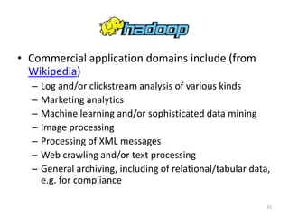 Hadoop
• Commercial application domains include (from
  Wikipedia)
  –   Log and/or clickstream analysis of various kinds
  –   Marketing analytics
  –   Machine learning and/or sophisticated data mining
  –   Image processing
  –   Processing of XML messages
  –   Web crawling and/or text processing
  –   General archiving, including of relational/tabular data,
      e.g. for compliance

                                                             15
 