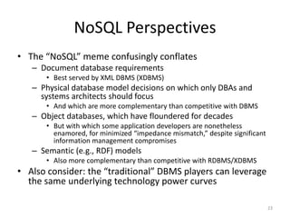 NoSQL Perspectives
• The “NoSQL” meme confusingly conflates
   – Document database requirements
      • Best served by XML DBMS (XDBMS)
   – Physical database model decisions on which only DBAs and
     systems architects should focus
      • And which are more complementary than competitive with DBMS
   – Object databases, which have floundered for decades
      • But with which some application developers are nonetheless
        enamored, for minimized “impedance mismatch,” despite significant
        information management compromises
   – Semantic (e.g., RDF) models
      • Also more complementary than competitive with RDBMS/XDBMS
• Also consider: the “traditional” DBMS players can leverage
  the same underlying technology power curves

                                                                            23
 