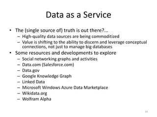 Data as a Service
• The (single source of) truth is out there?...
   – High-quality data sources are being commoditized
   – Value is shifting to the ability to discern and leverage conceptual
     connections, not just to manage big databases
• Some resources and developments to explore
   –   Social networking graphs and activities
   –   Data.com (Salesforce.com)
   –   Data.gov
   –   Google Knowledge Graph
   –   Linked Data
   –   Microsoft Windows Azure Data Marketplace
   –   Wikidata.org
   –   Wolfram Alpha

                                                                      24
 
