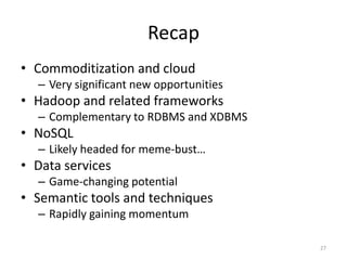 Recap
• Commoditization and cloud
  – Very significant new opportunities
• Hadoop and related frameworks
  – Complementary to RDBMS and XDBMS
• NoSQL
  – Likely headed for meme-bust…
• Data services
  – Game-changing potential
• Semantic tools and techniques
  – Rapidly gaining momentum

                                         27
 
