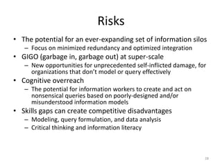 Risks
• The potential for an ever-expanding set of information silos
   – Focus on minimized redundancy and optimized integration
• GIGO (garbage in, garbage out) at super-scale
   – New opportunities for unprecedented self-inflicted damage, for
     organizations that don’t model or query effectively
• Cognitive overreach
   – The potential for information workers to create and act on
     nonsensical queries based on poorly-designed and/or
     misunderstood information models
• Skills gaps can create competitive disadvantages
   – Modeling, query formulation, and data analysis
   – Critical thinking and information literacy



                                                                  28
 