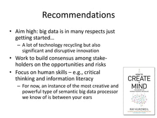 Recommendations
• Aim high: big data is in many respects just
  getting started…
   – A lot of technology recycling but also
     significant and disruptive innovation
• Work to build consensus among stake-
  holders on the opportunities and risks
• Focus on human skills – e.g., critical
  thinking and information literacy
   – For now, an instance of the most creative and
     powerful type of semantic big data processor
     we know of is between your ears

                                                     29
 