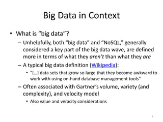 Big Data in Context
• What is “big data”?
  – Unhelpfully, both “big data” and “NoSQL,” generally
    considered a key part of the big data wave, are defined
    more in terms of what they aren’t than what they are
  – A typical big data definition (Wikipedia):
     • “[…] data sets that grow so large that they become awkward to
       work with using on-hand database management tools”
  – Often associated with Gartner’s volume, variety (and
    complexity), and velocity model
     • Also value and veracity considerations

                                                                 4
 