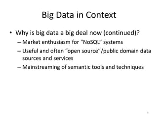 Big Data in Context
• Why is big data a big deal now (continued)?
  – Market enthusiasm for “NoSQL” systems
  – Useful and often “open source”/public domain data
    sources and services
  – Mainstreaming of semantic tools and techniques




                                                   6
 