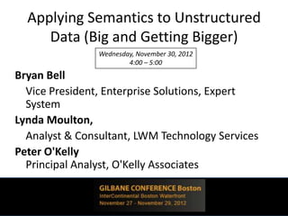 Applying Semantics to Unstructured
     Data (Big and Getting Bigger)
                Wednesday, November 30, 2012
                        4:00 – 5:00
Bryan Bell
  Vice President, Enterprise Solutions, Expert
  System
Lynda Moulton,
  Analyst & Consultant, LWM Technology Services
Peter O'Kelly
  Principal Analyst, O'Kelly Associates
 