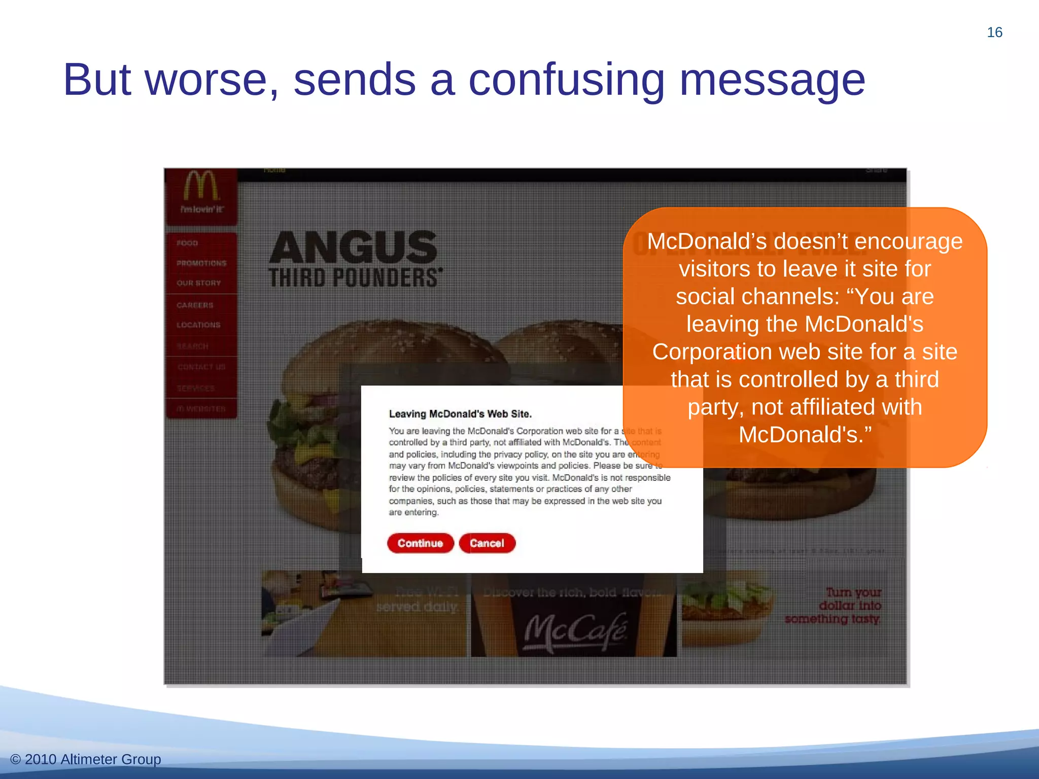 © 2010 Altimeter Group
But worse, sends a confusing message
16
McDonald’s doesn’t encourage
visitors to leave it site for
social channels: “You are
leaving the McDonald's
Corporation web site for a site
that is controlled by a third
party, not affiliated with
McDonald's.”
 
