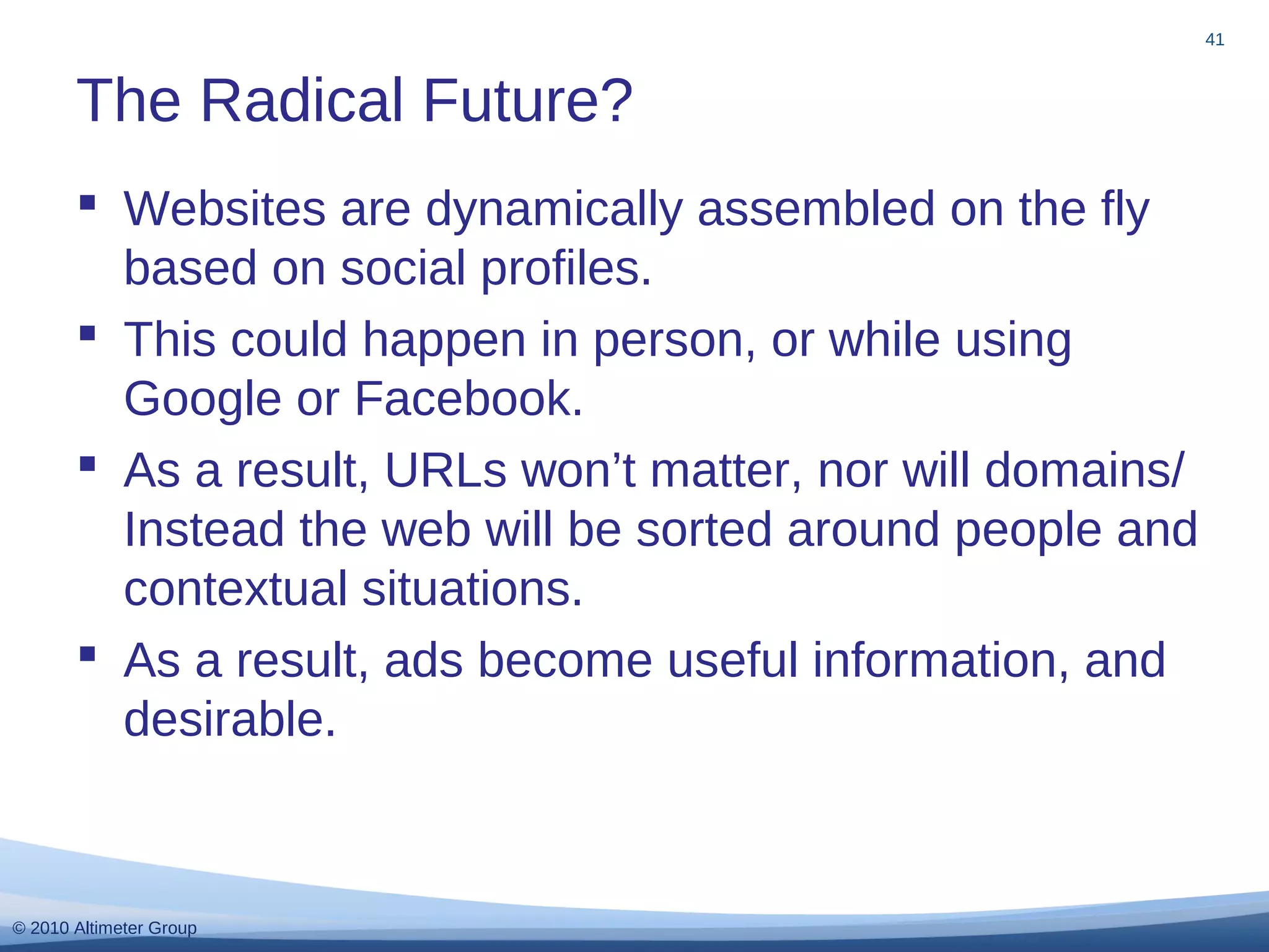 © 2010 Altimeter Group
 Websites are dynamically assembled on the fly
based on social profiles.
 This could happen in person, or while using
Google or Facebook.
 As a result, URLs won’t matter, nor will domains/
Instead the web will be sorted around people and
contextual situations.
 As a result, ads become useful information, and
desirable.
The Radical Future?
41
 