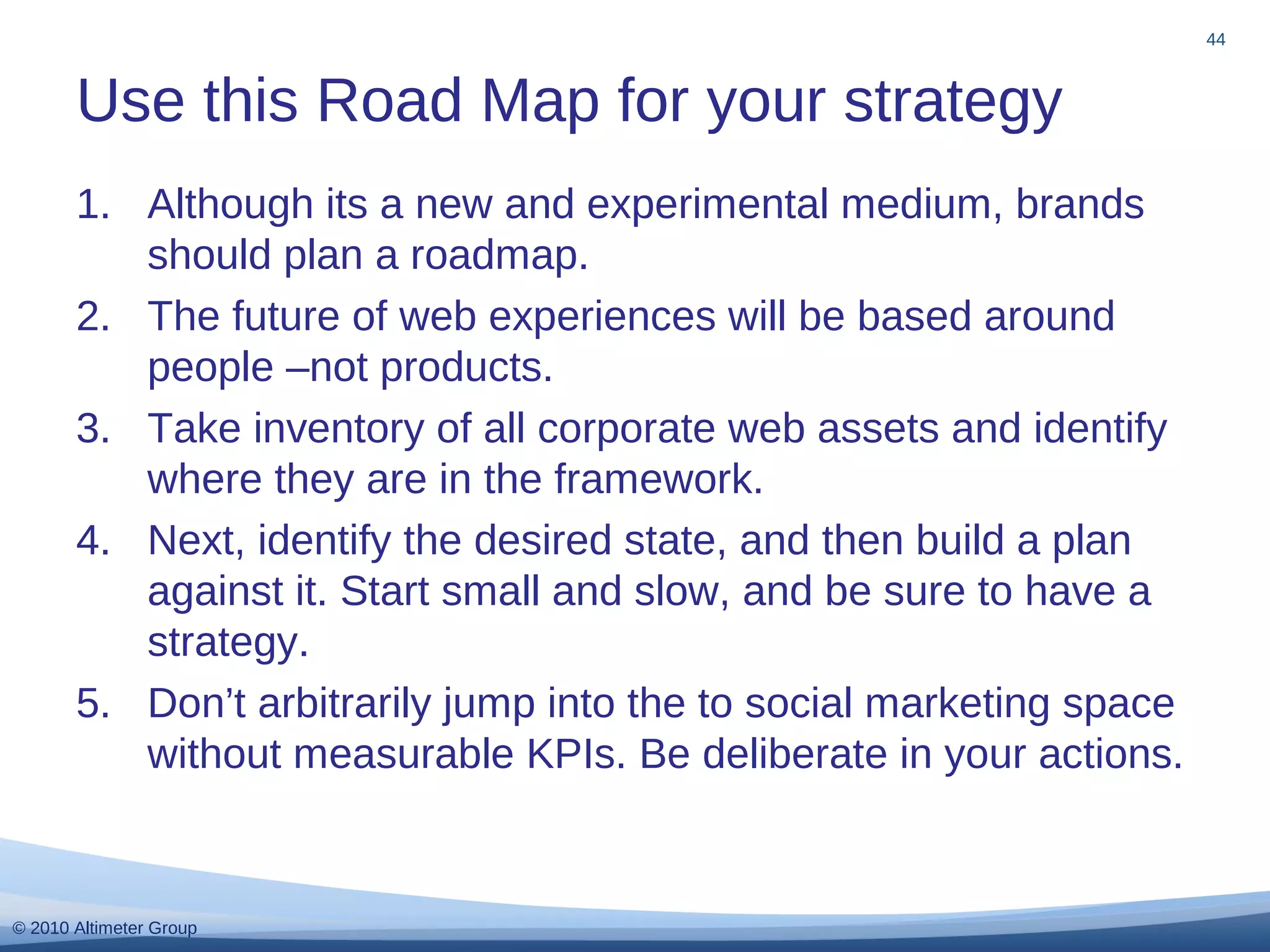 © 2010 Altimeter Group
1. Although its a new and experimental medium, brands
should plan a roadmap.
2. The future of web experiences will be based around
people –not products.
3. Take inventory of all corporate web assets and identify
where they are in the framework.
4. Next, identify the desired state, and then build a plan
against it. Start small and slow, and be sure to have a
strategy.
5. Don’t arbitrarily jump into the to social marketing space
without measurable KPIs. Be deliberate in your actions.
Use this Road Map for your strategy
44
 
