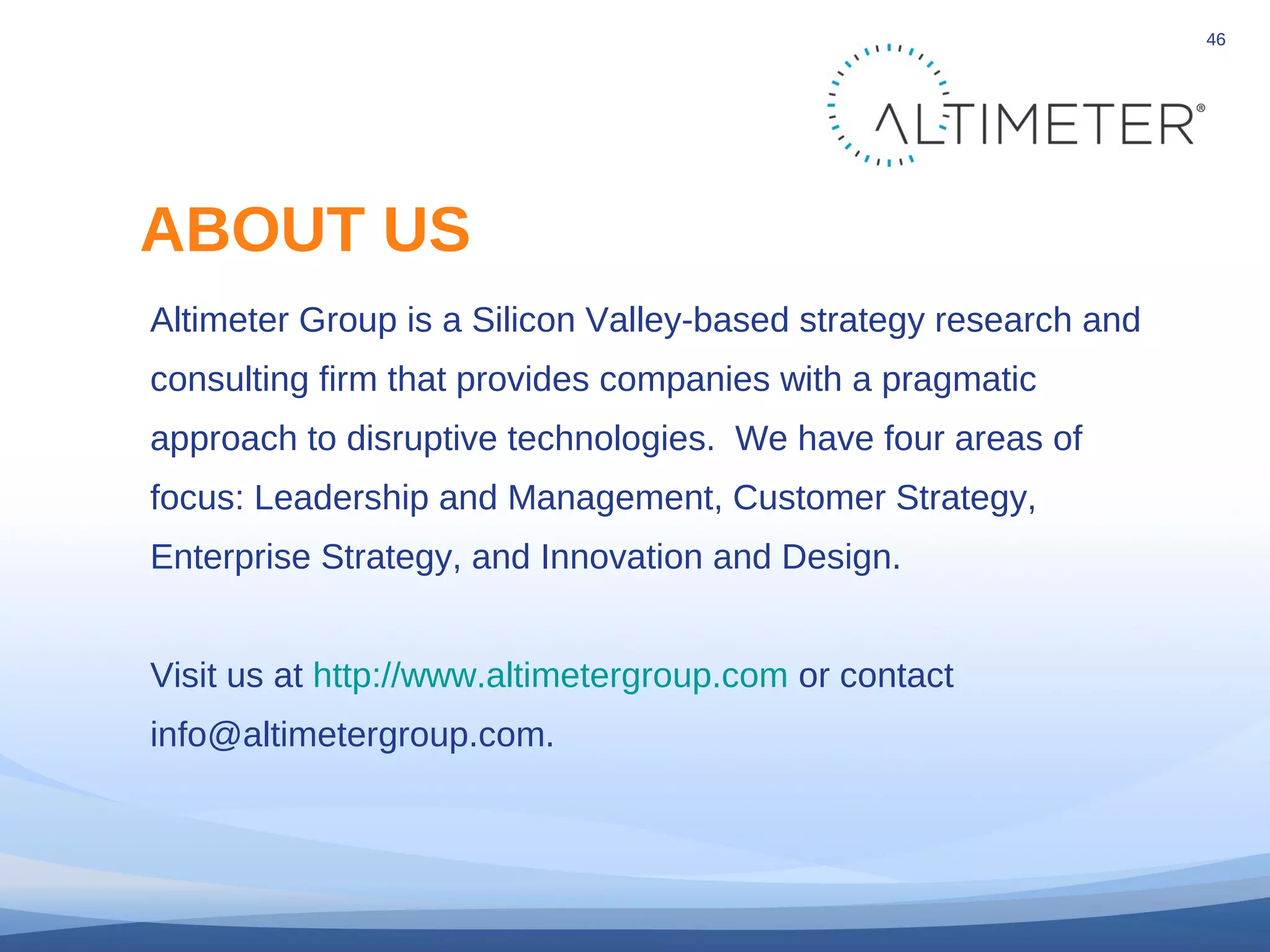 © 2010 Altimeter Group
46
Altimeter Group is a Silicon Valley-based strategy research and
consulting firm that provides companies with a pragmatic
approach to disruptive technologies. We have four areas of
focus: Leadership and Management, Customer Strategy,
Enterprise Strategy, and Innovation and Design.
Visit us at http://www.altimetergroup.com or contact
info@altimetergroup.com.
ABOUT US
 