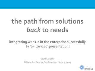 the path from solutions
      back to needs
integrating web2.0 in the enterprise successfully
           [a ‘twitterized’ presentation]


                         Scott Liewehr
         Gilbane Conference San Francisco | June 3, 2009
 