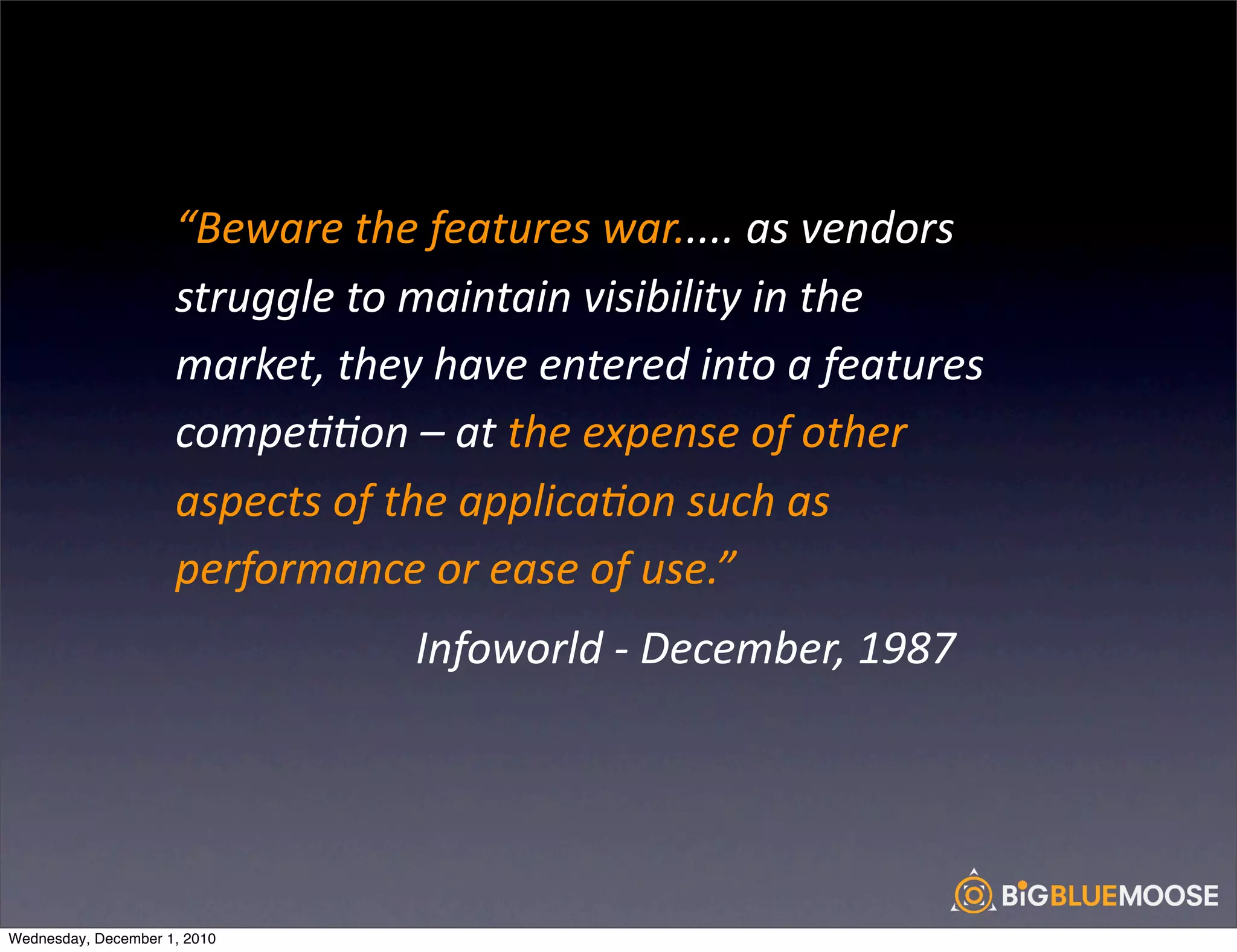“Beware	
  the	
  features	
  war.....	
  as	
  vendors	
  
                     struggle	
  to	
  maintain	
  visibility	
  in	
  the	
  
                     market,	
  they	
  have	
  entered	
  into	
  a	
  features	
  
                     compe<<on	
  –	
  at	
  the	
  expense	
  of	
  other	
  
                     aspects	
  of	
  the	
  applica<on	
  such	
  as	
  
                     performance	
  or	
  ease	
  of	
  use.”
                     	
  	
  	
  	
  	
  	
  	
  	
  	
  	
  	
  	
  	
  	
  	
  	
  	
  	
  	
  	
  	
  	
  Infoworld	
  -­‐	
  December,	
  1987




Wednesday, December 1, 2010
 