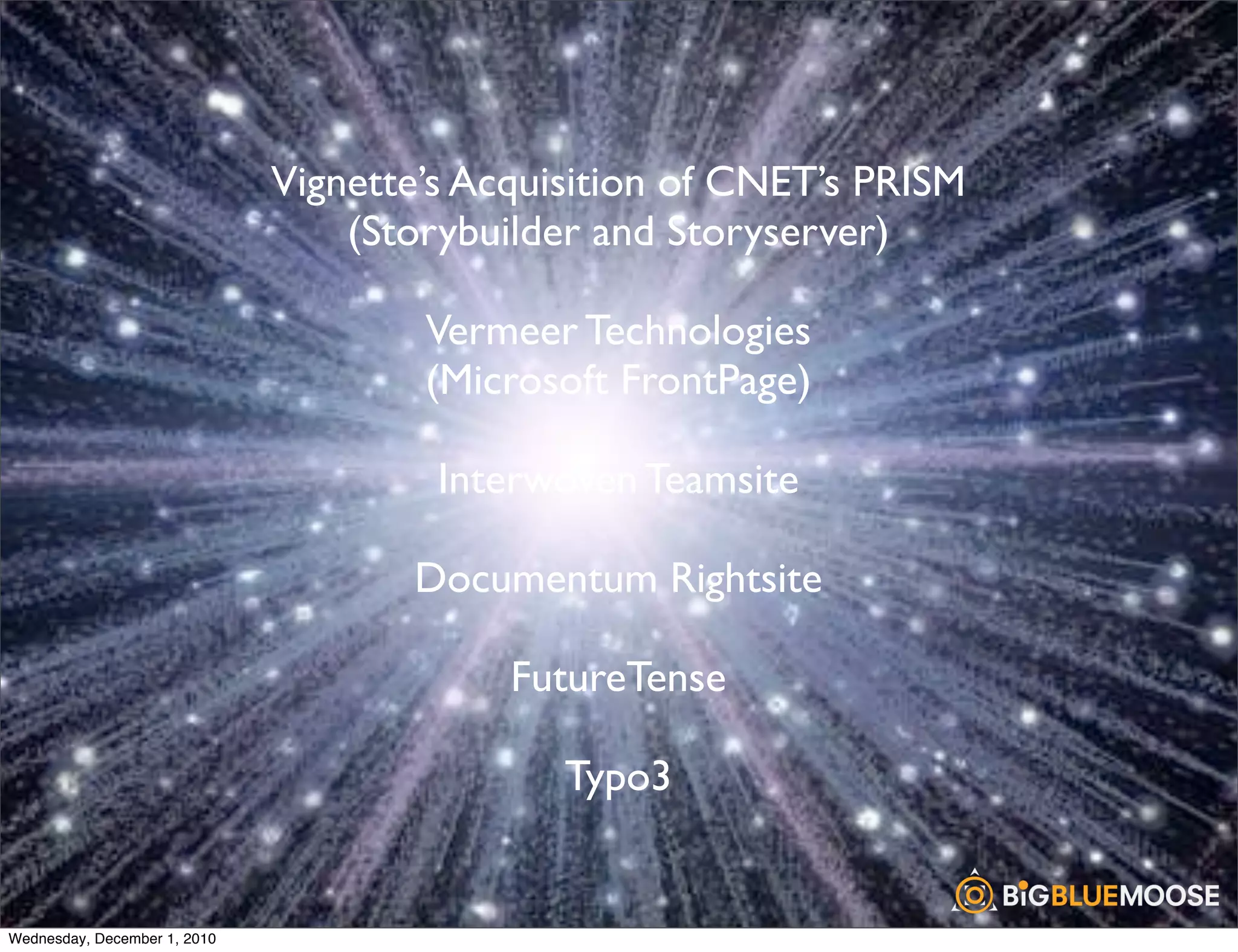 Vignette’s Acquisition of CNET’s PRISM
                                  (Storybuilder and Storyserver)

                                      Vermeer Technologies
                                      (Microsoft FrontPage)

                                       Interwoven Teamsite

                                     Documentum Rightsite

                                           FutureTense

                                              Typo3


Wednesday, December 1, 2010
 
