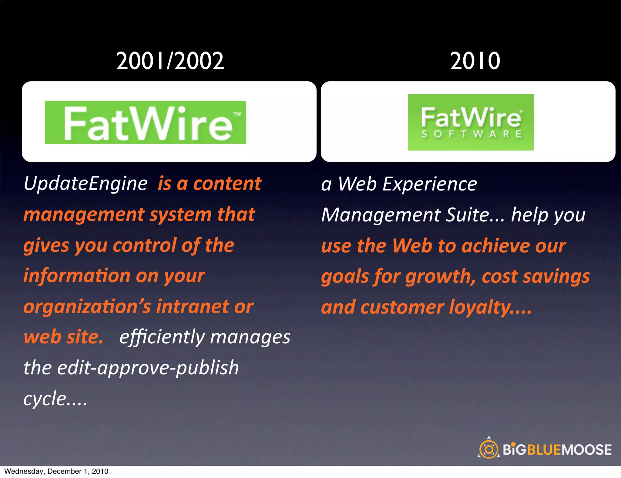 2001/2002                                     2010

                                           !                                              !

    UpdateEngine	
  	
  is	
  a	
  content	
           a	
  Web	
  Experience	
  
    management	
  system	
  that	
                     Management	
  Suite...	
  help	
  you	
  
    gives	
  you	
  control	
  of	
  the	
             use	
  the	
  Web	
  to	
  achieve	
  our	
  
    informa:on	
  on	
  your	
                         goals	
  for	
  growth,	
  cost	
  savings	
  
    organiza:on’s	
  intranet	
  or	
                  and	
  customer	
  loyalty....
    web	
  site.	
  	
  	
  eﬃciently	
  manages	
  
    the	
  edit-­‐approve-­‐publish	
  
    cycle....


Wednesday, December 1, 2010
 