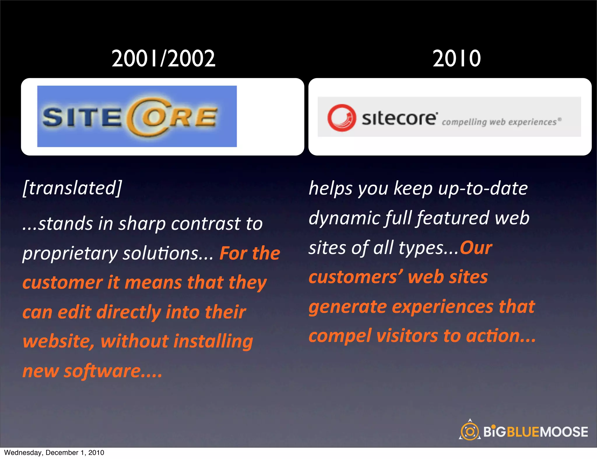 2001/2002                                    2010

                                                                                                  !
                                          !

    [translated]                                     helps	
  you	
  keep	
  up-­‐to-­‐date	
  
    ...stands	
  in	
  sharp	
  contrast	
  to	
     dynamic	
  full	
  featured	
  web	
  
    proprietary	
  solu<ons...	
  For	
  the	
       sites	
  of	
  all	
  types...Our	
  
    customer	
  it	
  means	
  that	
  they	
        customers’	
  web	
  sites	
  
    can	
  edit	
  directly	
  into	
  their	
       generate	
  experiences	
  that	
  
    website,	
  without	
  installing	
              compel	
  visitors	
  to	
  ac:on...
    new	
  soAware....	
  


Wednesday, December 1, 2010
 
