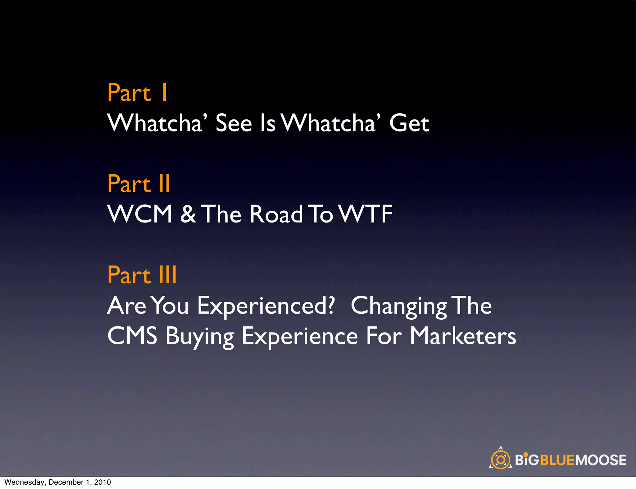Part 1
                         Whatcha’ See Is Whatcha’ Get

                         Part II
                         WCM & The Road To WTF

                         Part III
                         Are You Experienced? Changing The
                         CMS Buying Experience For Marketers




Wednesday, December 1, 2010
 