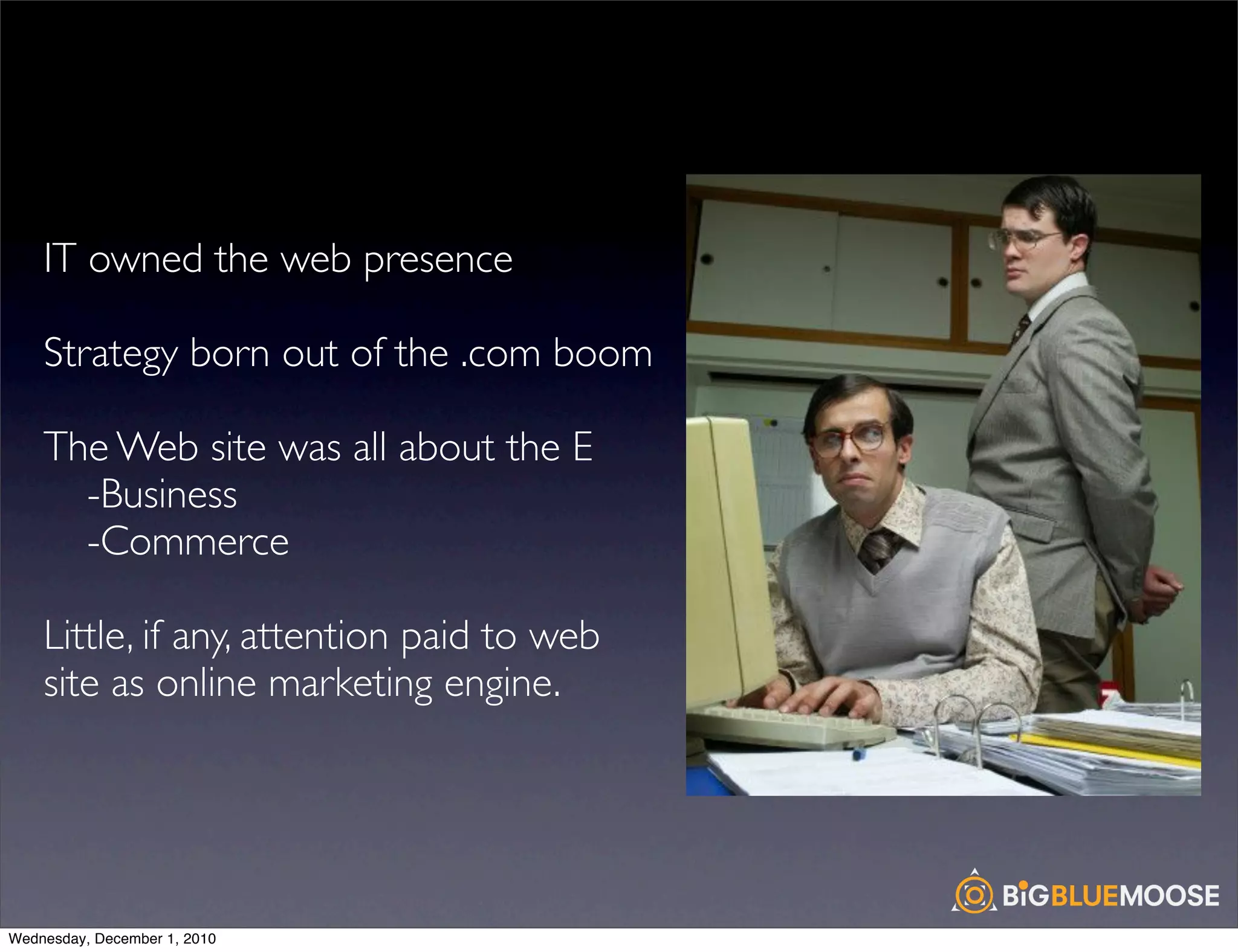 IT owned the web presence

    Strategy born out of the .com boom

    The Web site was all about the E
    	

 -Business
    	

 -Commerce

    Little, if any, attention paid to web
    site as online marketing engine.




Wednesday, December 1, 2010
 