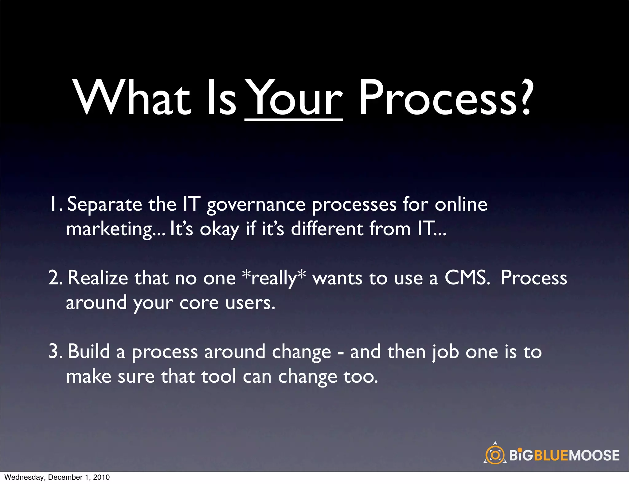 What Is Your Process?
           1. Separate the IT governance processes for online
              marketing... It’s okay if it’s different from IT...

           2. Realize that no one *really* wants to use a CMS. Process
              around your core users.

           3. Build a process around change - and then job one is to
              make sure that tool can change too.



Wednesday, December 1, 2010
 