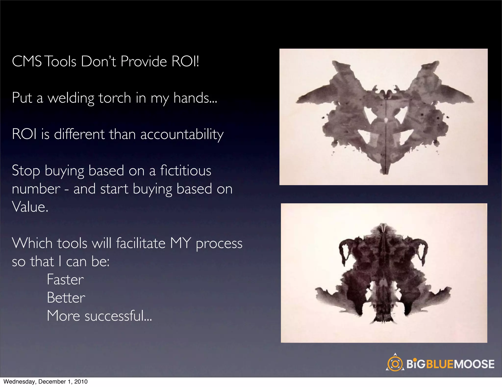 CMS Tools Don’t Provide ROI!

  Put a welding torch in my hands...

  ROI is different than accountability

  Stop buying based on a ﬁctitious
  number - and start buying based on
  Value.

  Which tools will facilitate MY process
  so that I can be:
        Faster
        Better
        More successful...



Wednesday, December 1, 2010
 