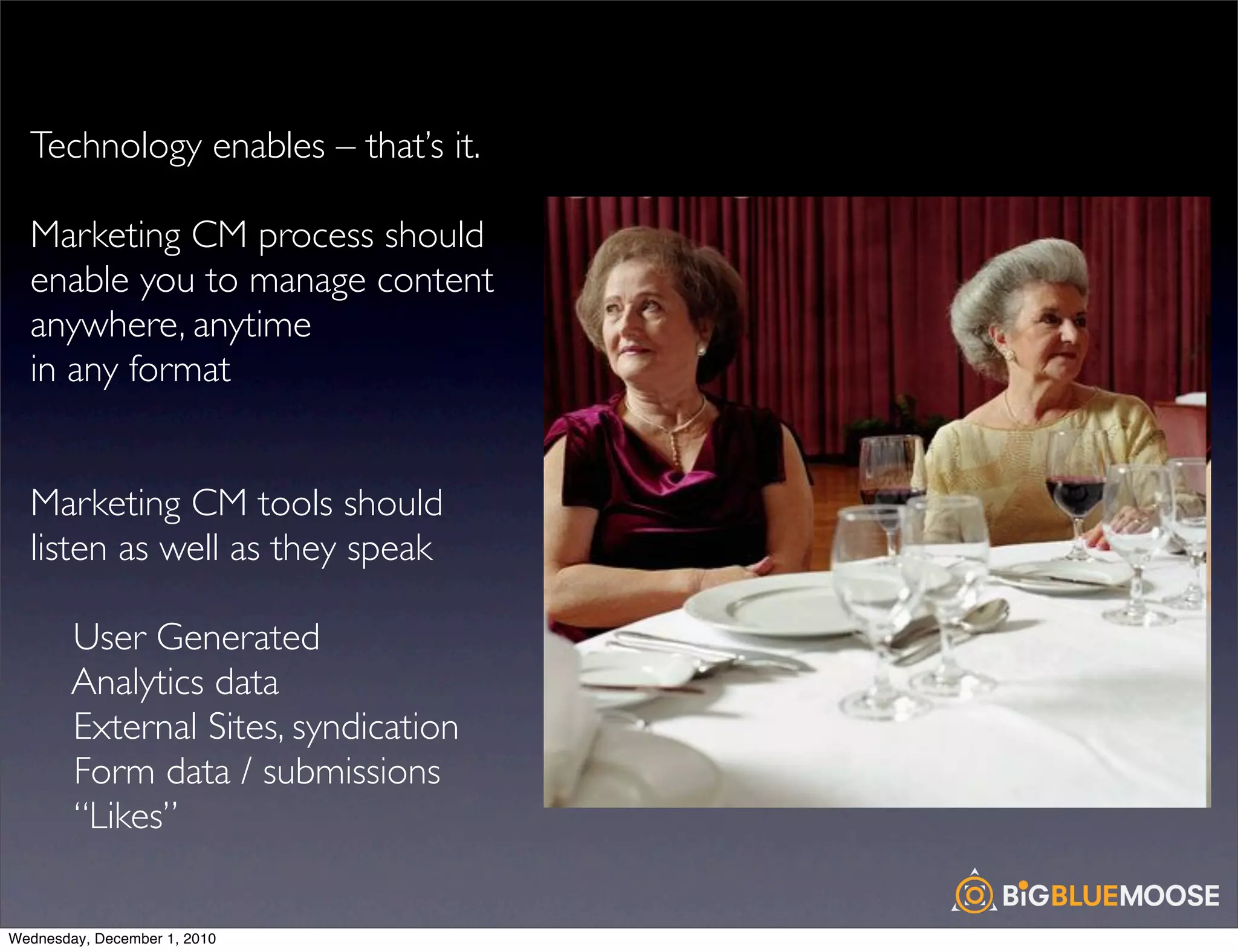 Technology enables – that’s it.

  Marketing CM process should
  enable you to manage content
  anywhere, anytime
  in any format


  Marketing CM tools should
  listen as well as they speak

        User Generated
        Analytics data
        External Sites, syndication
        Form data / submissions
        “Likes”

Wednesday, December 1, 2010
 