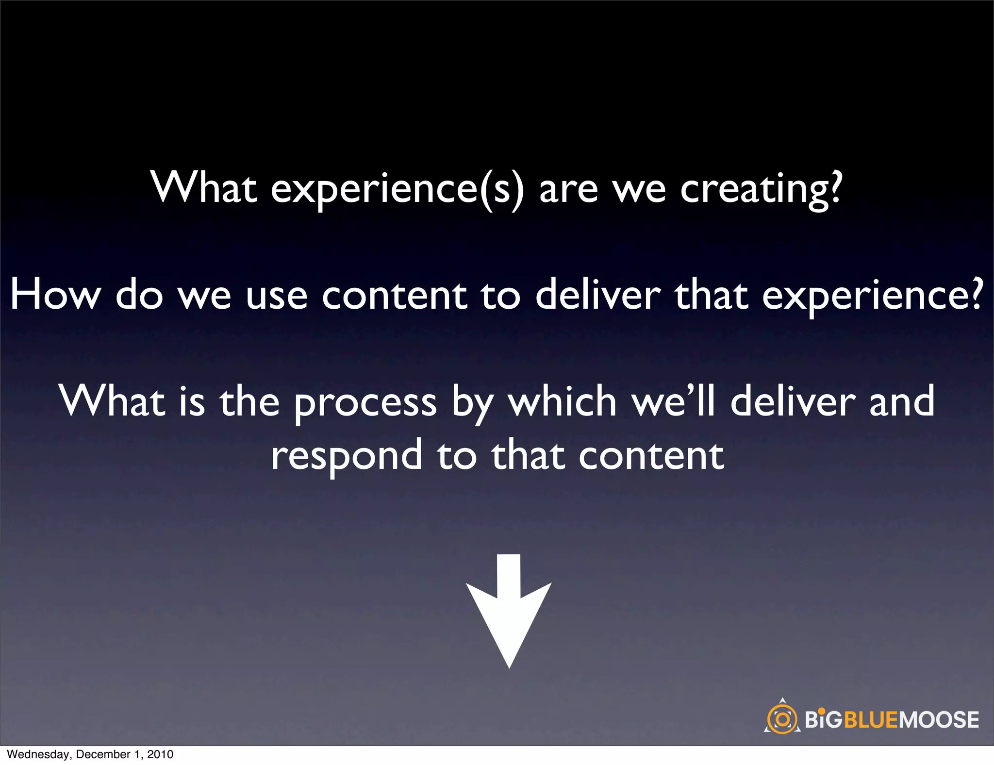 What experience(s) are we creating?

How do we use content to deliver that experience?

        What is the process by which we’ll deliver and
                   respond to that content




Wednesday, December 1, 2010
 