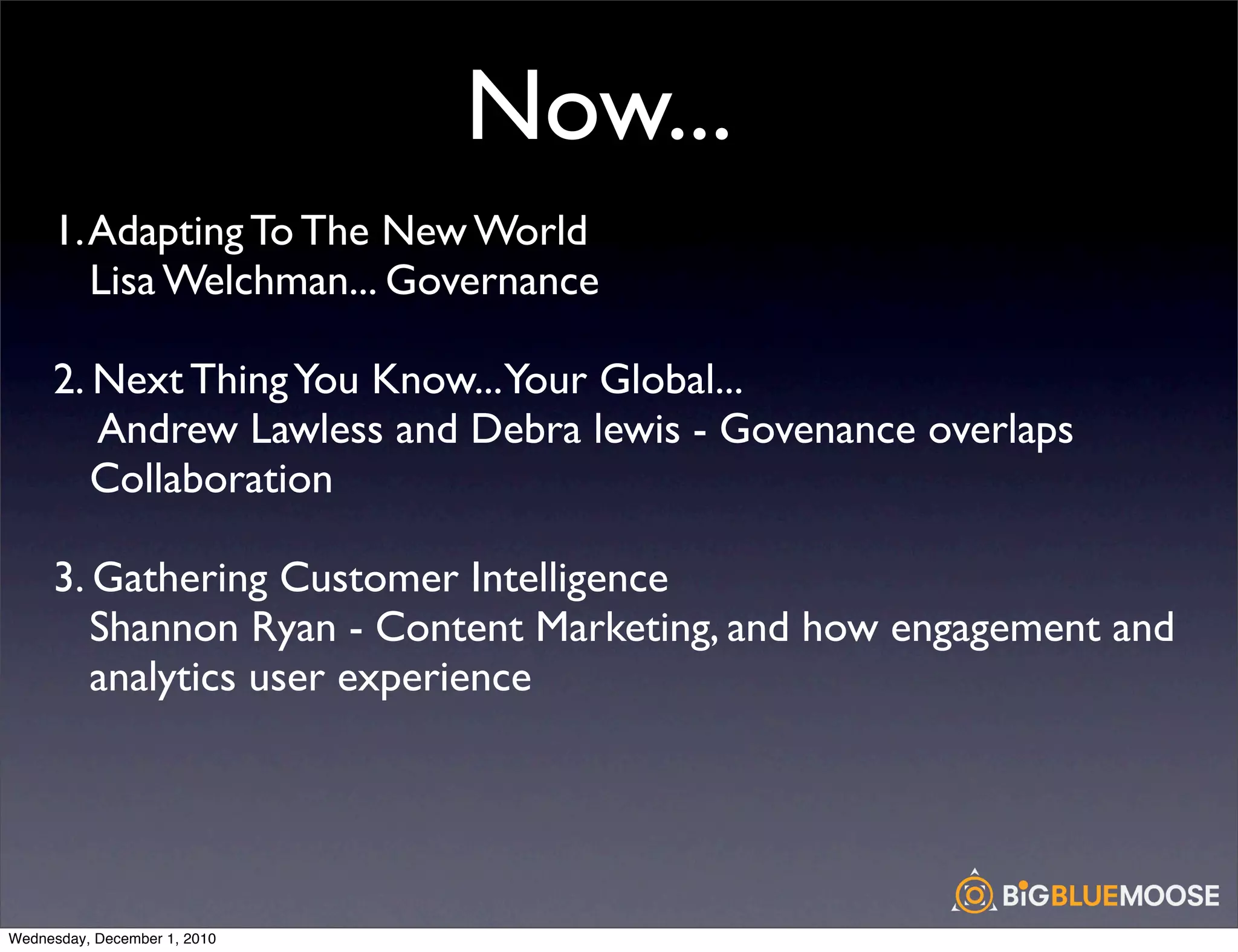 Now...
     1. Adapting To The New World
        Lisa Welchman... Governance

     2. Next Thing You Know...Your Global...
        Andrew Lawless and Debra lewis - Govenance overlaps
        Collaboration

     3. Gathering Customer Intelligence
        Shannon Ryan - Content Marketing, and how engagement and
        analytics user experience




Wednesday, December 1, 2010
 
