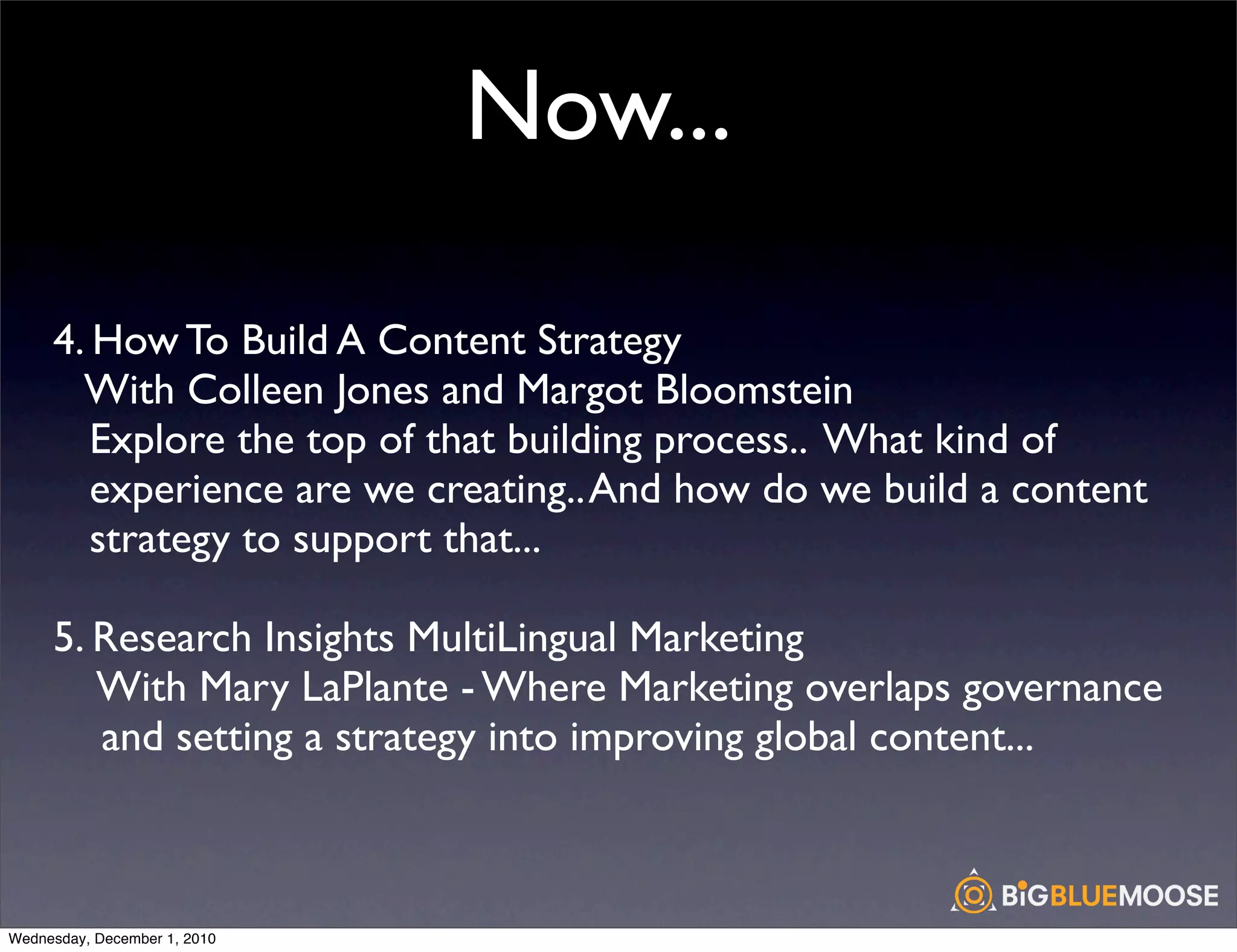 Now...

     4. How To Build A Content Strategy
       With Colleen Jones and Margot Bloomstein
        Explore the top of that building process.. What kind of
        experience are we creating.. And how do we build a content
        strategy to support that...

     5. Research Insights MultiLingual Marketing
        With Mary LaPlante - Where Marketing overlaps governance
        and setting a strategy into improving global content...



Wednesday, December 1, 2010
 